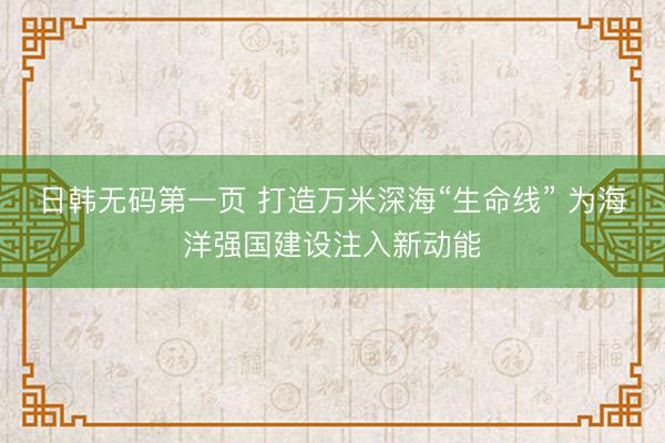 日韩无码第一页 打造万米深海“生命线” 为海洋强国建设注入新动能