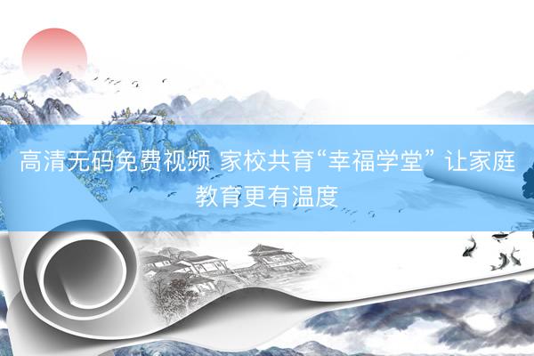 高清无码免费视频 家校共育“幸福学堂” 让家庭教育更有温度