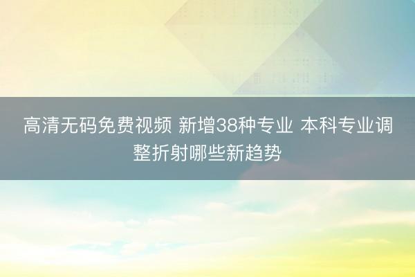 高清无码免费视频 新增38种专业 本科专业调整折射哪些新趋势
