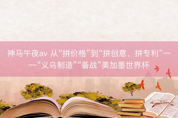 神马午夜av 从“拼价格”到“拼创意、拼专利”——“义乌制造”“备战”美加墨世界杯