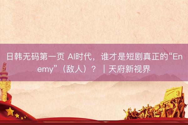 日韩无码第一页 AI时代，谁才是短剧真正的“Enemy”（敌人）？｜天府新视界