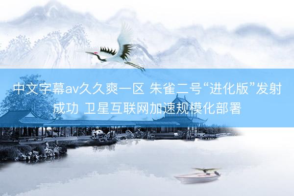 中文字幕av久久爽一区 朱雀二号“进化版”发射成功 卫星互联网加速规模化部署