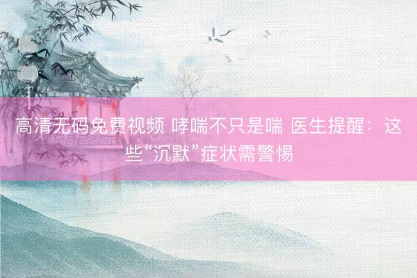 高清无码免费视频 哮喘不只是喘 医生提醒：这些“沉默”症状需警惕