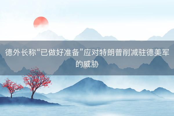 德外长称“已做好准备”应对特朗普削减驻德美军的威胁