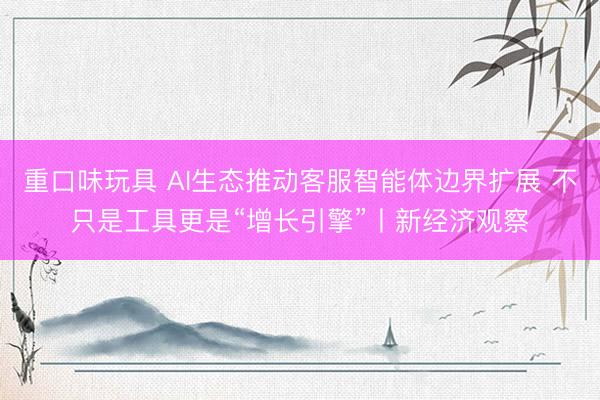 重口味玩具 AI生态推动客服智能体边界扩展 不只是工具更是“增长引擎”丨新经济观察