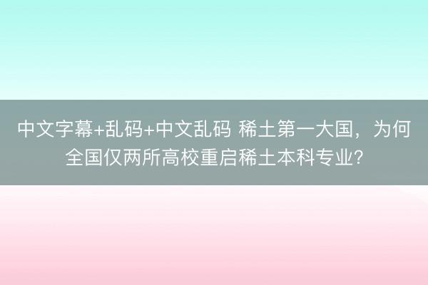 中文字幕+乱码+中文乱码 稀土第一大国，为何全国仅两所高校重启稀土本科专业？
