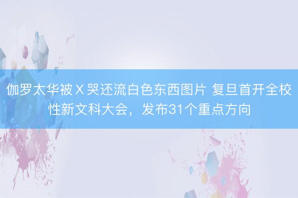 伽罗太华被Ⅹ哭还流白色东西图片 复旦首开全校性新文科大会，发布31个重点方向