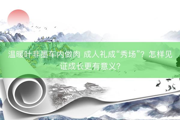 温暖叶非墨车内做肉 成人礼成“秀场”？怎样见证成长更有意义？