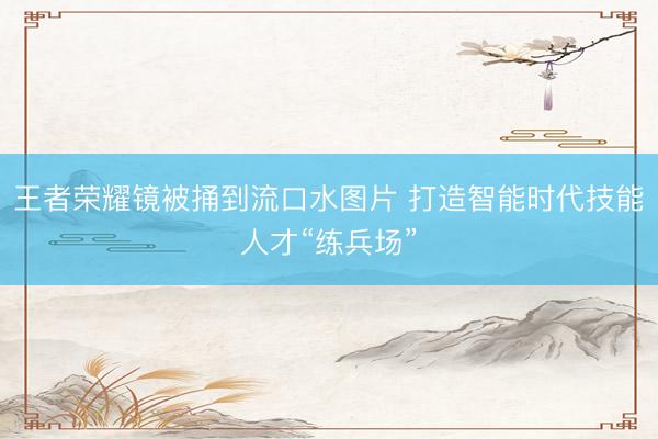王者荣耀镜被捅到流口水图片 打造智能时代技能人才“练兵场”