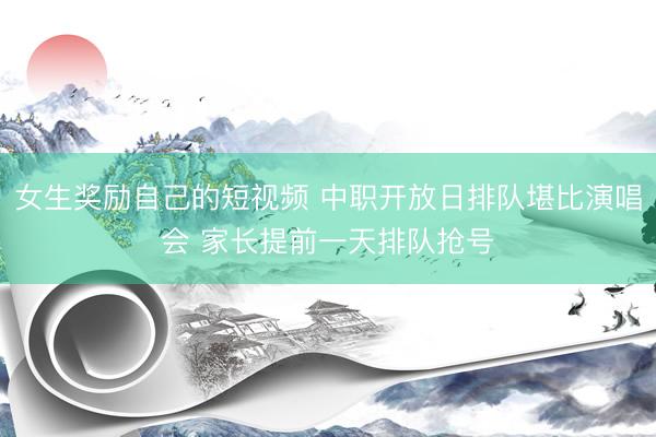 女生奖励自己的短视频 中职开放日排队堪比演唱会 家长提前一天排队抢号
