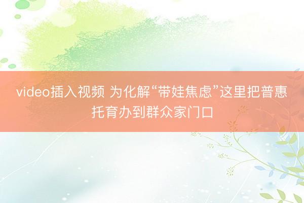 video插入视频 为化解“带娃焦虑”这里把普惠托育办到群众家门口