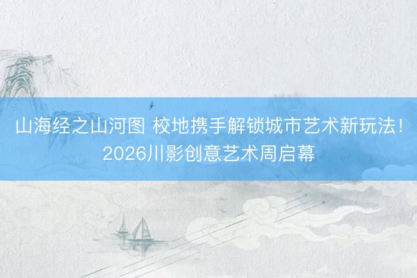山海经之山河图 校地携手解锁城市艺术新玩法！2026川影创意艺术周启幕