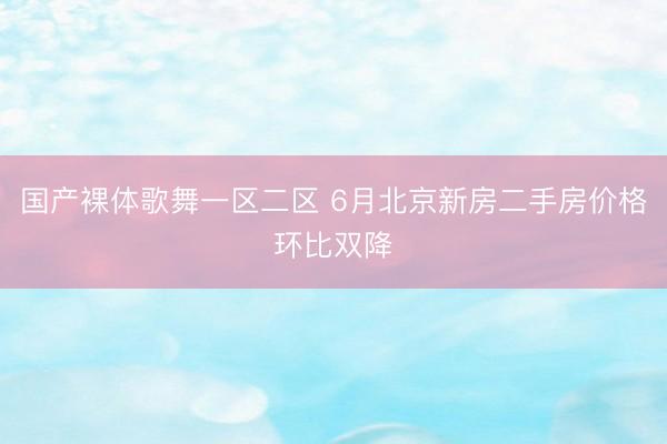 国产裸体歌舞一区二区 6月北京新房二手房价格环比双降
