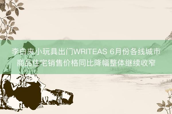 李白夹小玩具出门WRITEAS 6月份各线城市商品住宅销售价格同比降幅整体继续收窄