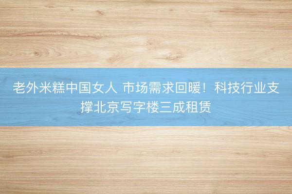 老外米糕中国女人 市场需求回暖！科技行业支撑北京写字楼三成租赁