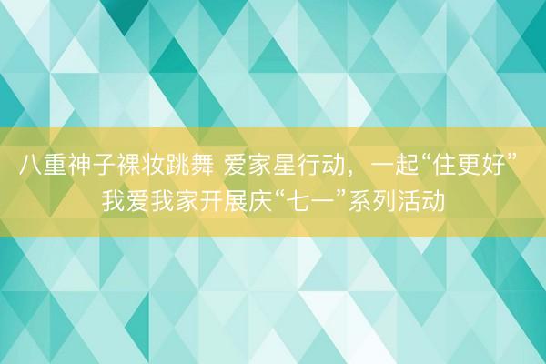 八重神子裸妆跳舞 爱家星行动，一起“住更好” 我爱我家开展庆“七一”系列活动