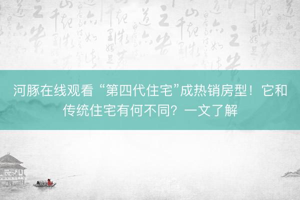 河豚在线观看 “第四代住宅”成热销房型！它和传统住宅有何不同？一文了解