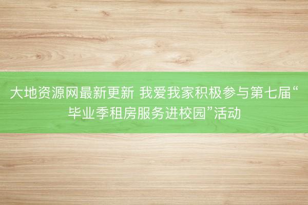 大地资源网最新更新 我爱我家积极参与第七届“毕业季租房服务进校园”活动
