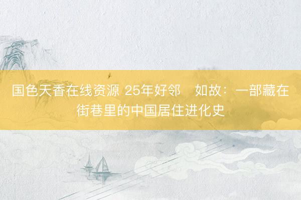 国色天香在线资源 25年好邻・如故：一部藏在街巷里的中国居住进化史