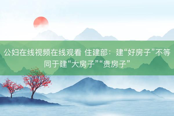 公妇在线视频在线观看 住建部：建“好房子”不等同于建“大房子”“贵房子”