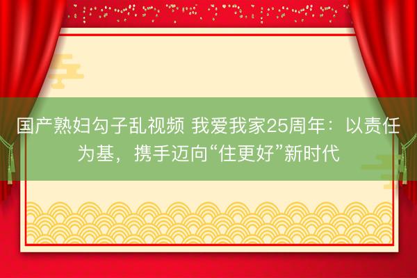 国产熟妇勾子乱视频 我爱我家25周年：以责任为基，携手迈向“住更好”新时代