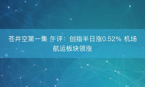 苍井空第一集 午评：创指半日涨0.52% 机场航运板块领涨