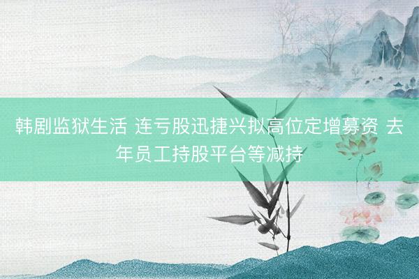 韩剧监狱生活 连亏股迅捷兴拟高位定增募资 去年员工持股平台等减持