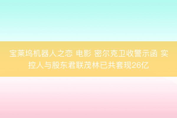 宝莱坞机器人之恋 电影 密尔克卫收警示函 实控人与股东君联茂林已共套现26亿