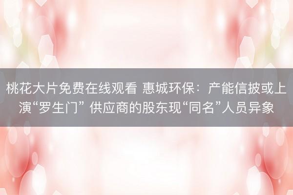 桃花大片免费在线观看 惠城环保：产能信披或上演“罗生门” 供应商的股东现“同名”人员异象