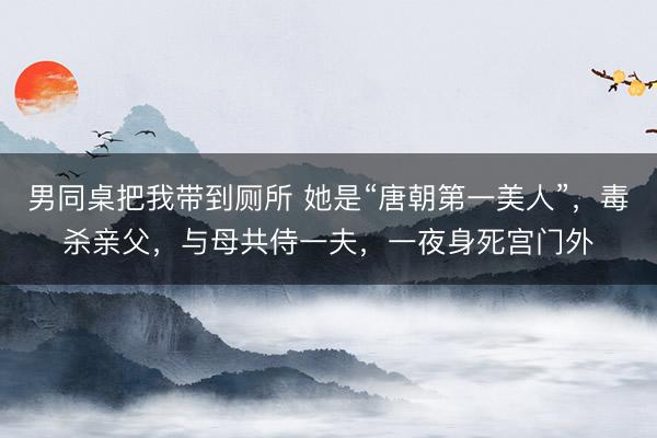 男同桌把我带到厕所 她是“唐朝第一美人”，毒杀亲父，<a href=