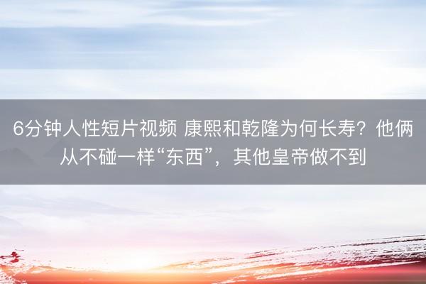 6分钟人性短片视频 康熙和乾隆为何长寿？他俩从不碰一样“东西”，其他皇帝做不到