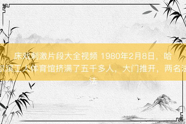 床戏刺激片段大全视频 1980年2月8日，哈尔滨工人体育馆挤满了五千多人，大门推开，两名法