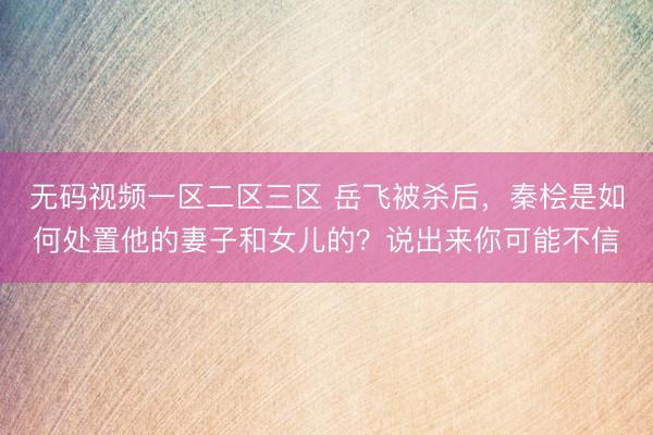 无码视频一区二区三区 岳飞被杀后，秦桧是如何处置他的妻子和女儿的？说出来你可能不信