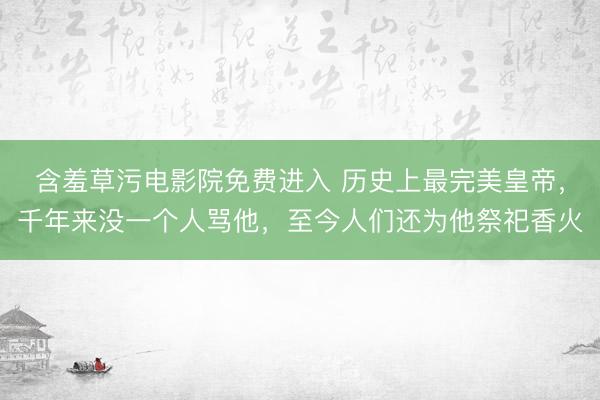 含羞草污电影院免费进入 历史上最完美皇帝，千年来没一个人骂他，至今人们还为他祭祀香火
