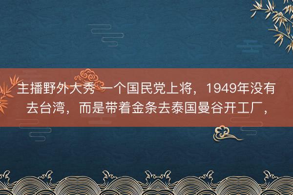 主播野外大秀 一个国民党上将，1949年没有去台湾，而是带着金条去泰国曼谷开工厂，