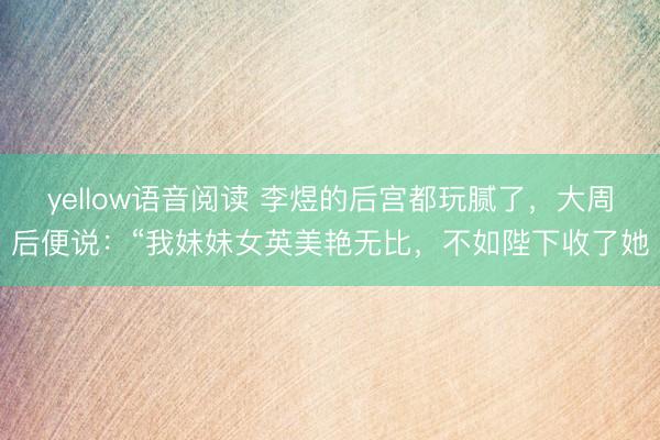 yellow语音阅读 李煜的后宫都玩腻了，大周后便说：“我妹妹女英美艳无比，不如陛下收了她