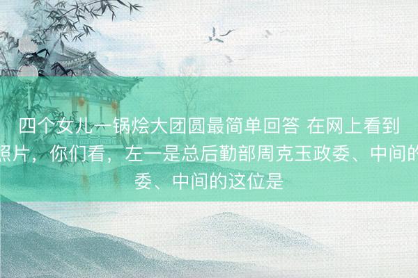 四个女儿一锅烩大团圆最简单回答 在网上看到这张老照片，你们看，左一是总后勤部周克玉政委、中间的这位是