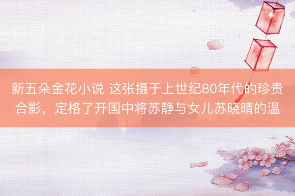 新五朵金花小说 这张摄于上世纪80年代的珍贵合影，定格了开国中将苏静与女儿苏晓晴的温