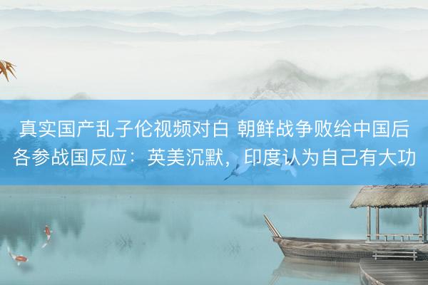 真实国产乱子伦视频对白 朝鲜战争败给中国后各参战国反应：英美沉默，印度认为自己有大功