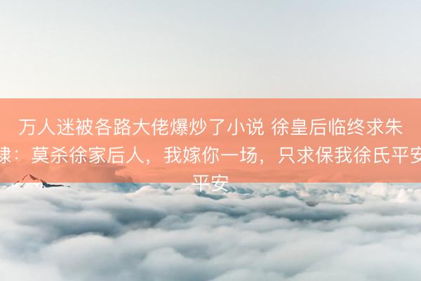 万人迷被各路大佬爆炒了小说 徐皇后临终求朱棣：莫杀徐家后人，我嫁你一场，只求保我徐氏平安