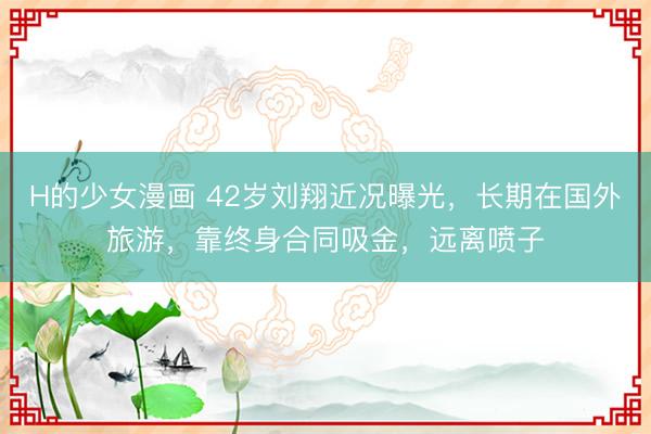 H的少女漫画 42岁刘翔近况曝光，长期在国外旅游，靠终身合同吸金，远离喷子