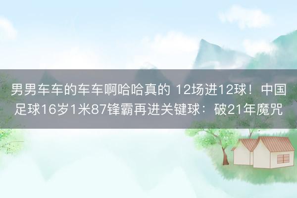 男男车车的车车啊哈哈真的 12场进12球！中国足球16岁1米87锋霸再进关键球：破21年魔咒