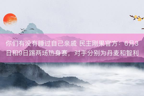 你们有没有睡过自己亲戚 民主刚果官方：6月3日和9日踢两场热身赛，对手分别为丹麦和智利