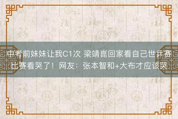 中考前妹妹让我C1次 梁靖崑回家看自己世乒赛比赛看哭了！网友：张本智和+大布才应该哭