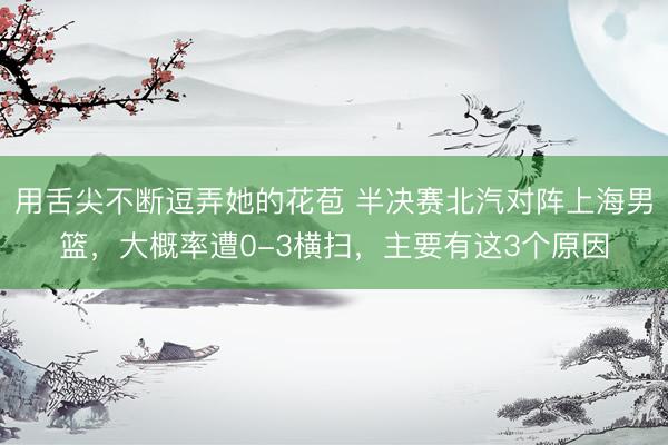 用舌尖不断逗弄她的花苞 半决赛北汽对阵上海男篮，大概率遭0-3横扫，主要有这3个原因