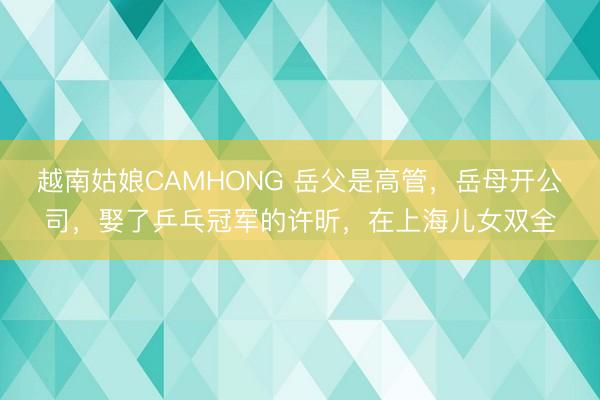 越南姑娘CAMHONG 岳父是高管，岳母开公司，娶了乒乓冠军的许昕，在上海儿女双全