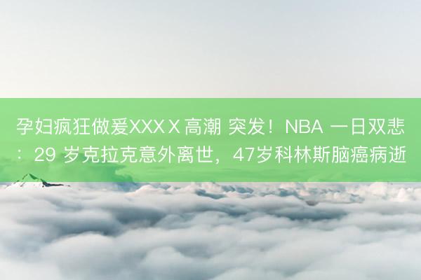 孕妇疯狂做爰XXXⅩ高潮 突发！NBA 一日双悲：29 岁克拉克意外离世，47岁科林斯脑癌病逝
