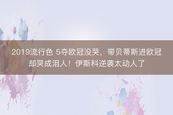 2019流行色 5夺欧冠没哭，带贝蒂斯进欧冠却哭成泪人！伊斯科逆袭太动人了