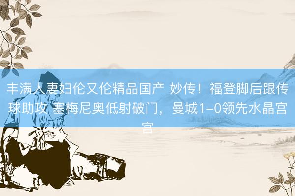丰满人妻妇伦又伦精品国产 妙传！福登脚后跟传球助攻 塞梅尼奥低射破门，曼城1-0领先水晶宫