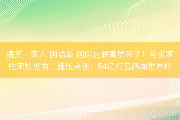 搞笑一家人 国语版 国际足联高层来了！与张家胜宋凯见面，施压央视：54亿打包两届世界杯